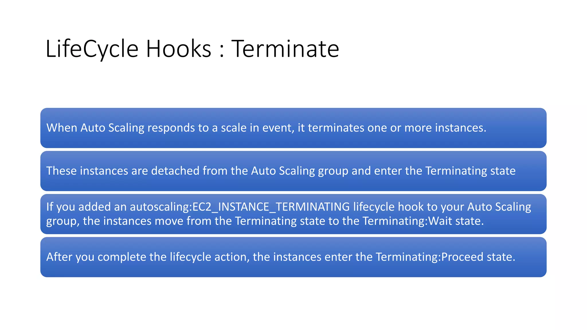 LifeCycle Hooks : Terminate
When Auto Scaling responds to a scale in event, it terminates one or more instances.
These instances are detached from the Auto Scaling group and enter the Terminating state
If you added an autoscaling:EC2_INSTANCE_TERMINATING lifecycle hook to your Auto Scaling
group, the instances move from the Terminating state to the Terminating:Wait state.
After you complete the lifecycle action, the instances enter the Terminating:Proceed state.
 