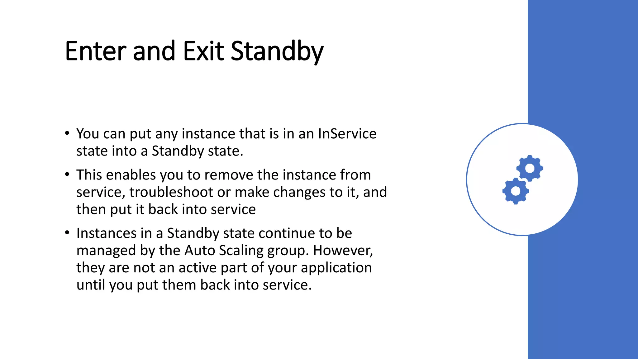 Enter and Exit Standby
• You can put any instance that is in an InService
state into a Standby state.
• This enables you to remove the instance from
service, troubleshoot or make changes to it, and
then put it back into service
• Instances in a Standby state continue to be
managed by the Auto Scaling group. However,
they are not an active part of your application
until you put them back into service.
 