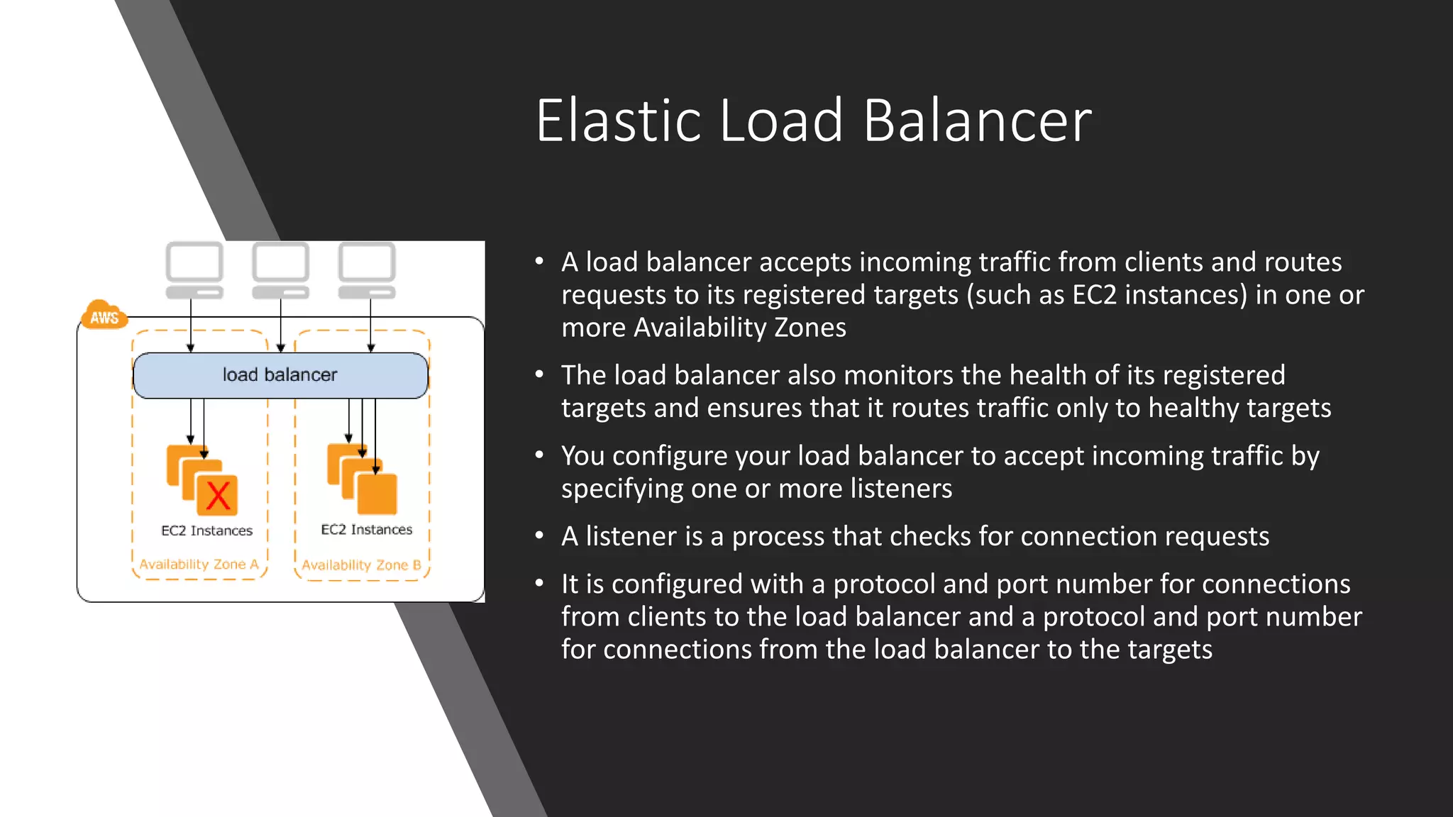 Elastic Load Balancer
• A load balancer accepts incoming traffic from clients and routes
requests to its registered targets (such as EC2 instances) in one or
more Availability Zones
• The load balancer also monitors the health of its registered
targets and ensures that it routes traffic only to healthy targets
• You configure your load balancer to accept incoming traffic by
specifying one or more listeners
• A listener is a process that checks for connection requests
• It is configured with a protocol and port number for connections
from clients to the load balancer and a protocol and port number
for connections from the load balancer to the targets
 