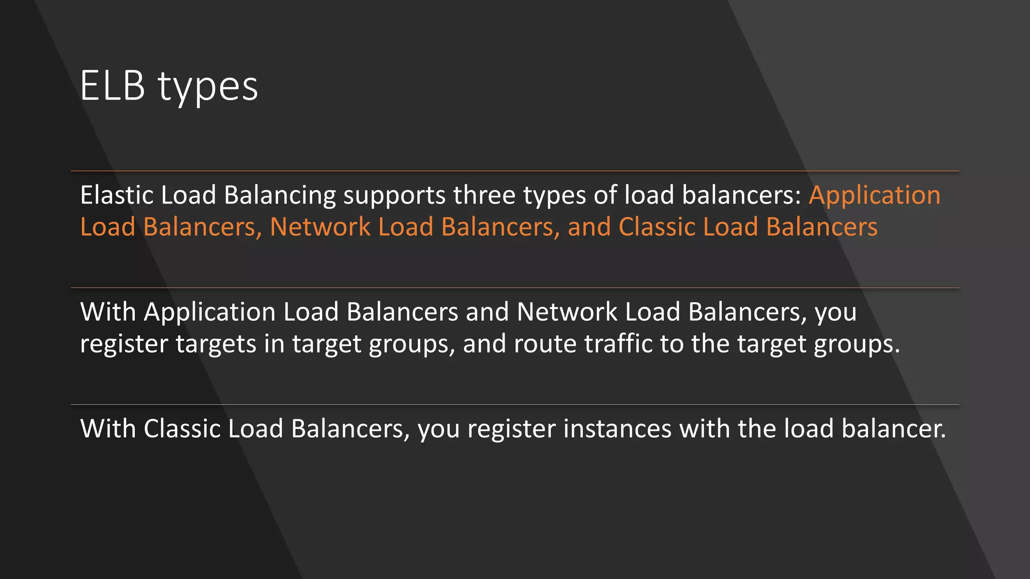 ELB types
Elastic Load Balancing supports three types of load balancers: Application
Load Balancers, Network Load Balancers, and Classic Load Balancers
With Application Load Balancers and Network Load Balancers, you
register targets in target groups, and route traffic to the target groups.
With Classic Load Balancers, you register instances with the load balancer.
 