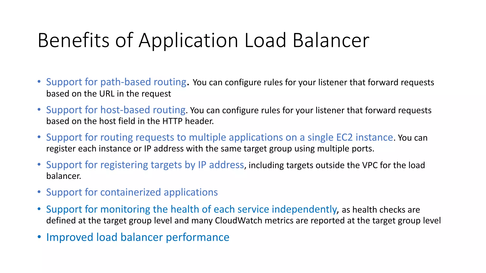 Benefits of Application Load Balancer
• Support for path-based routing. You can configure rules for your listener that forward requests
based on the URL in the request
• Support for host-based routing. You can configure rules for your listener that forward requests
based on the host field in the HTTP header.
• Support for routing requests to multiple applications on a single EC2 instance. You can
register each instance or IP address with the same target group using multiple ports.
• Support for registering targets by IP address, including targets outside the VPC for the load
balancer.
• Support for containerized applications
• Support for monitoring the health of each service independently, as health checks are
defined at the target group level and many CloudWatch metrics are reported at the target group level
• Improved load balancer performance
 