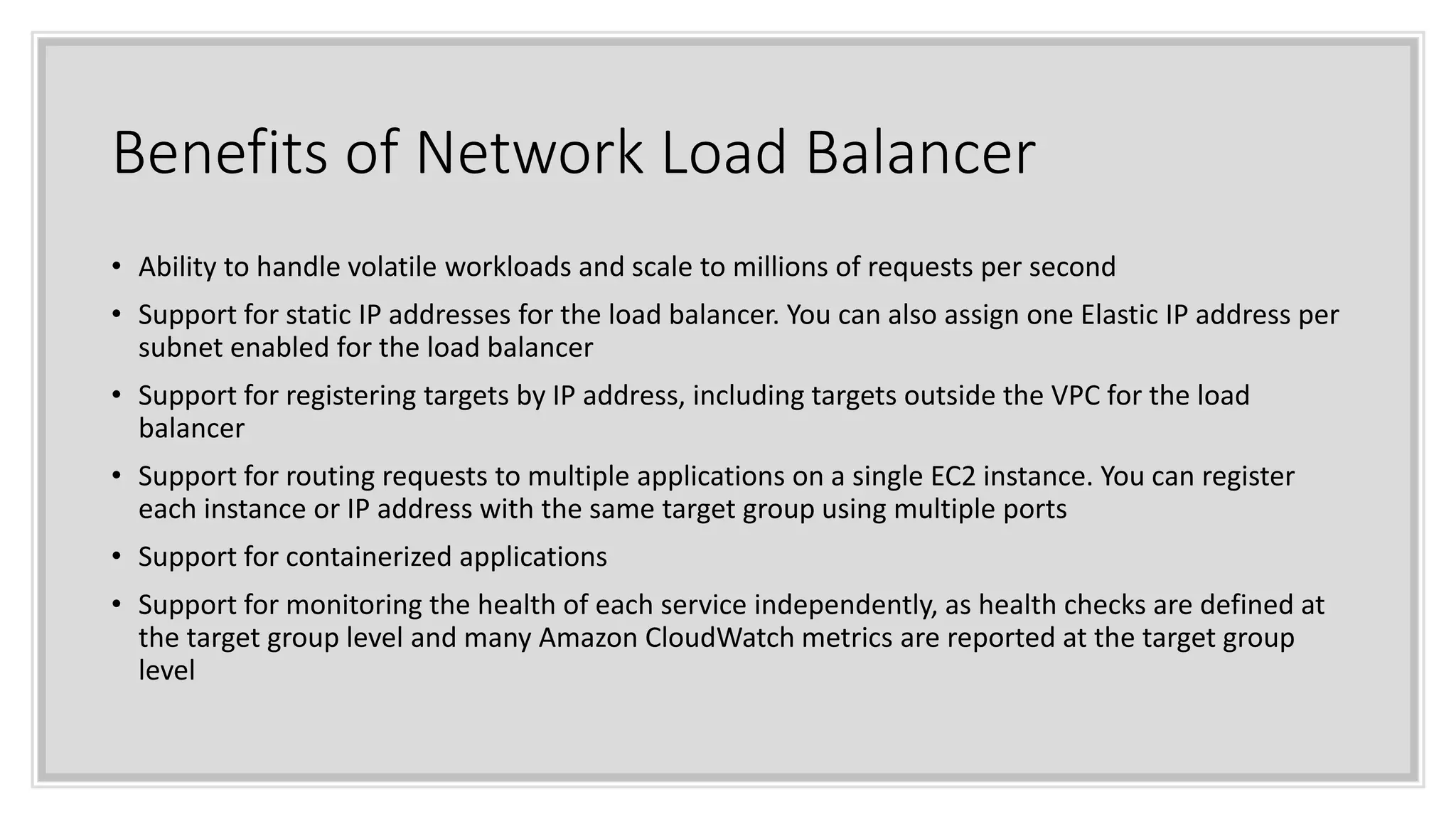 Benefits of Network Load Balancer
• Ability to handle volatile workloads and scale to millions of requests per second
• Support for static IP addresses for the load balancer. You can also assign one Elastic IP address per
subnet enabled for the load balancer
• Support for registering targets by IP address, including targets outside the VPC for the load
balancer
• Support for routing requests to multiple applications on a single EC2 instance. You can register
each instance or IP address with the same target group using multiple ports
• Support for containerized applications
• Support for monitoring the health of each service independently, as health checks are defined at
the target group level and many Amazon CloudWatch metrics are reported at the target group
level
 