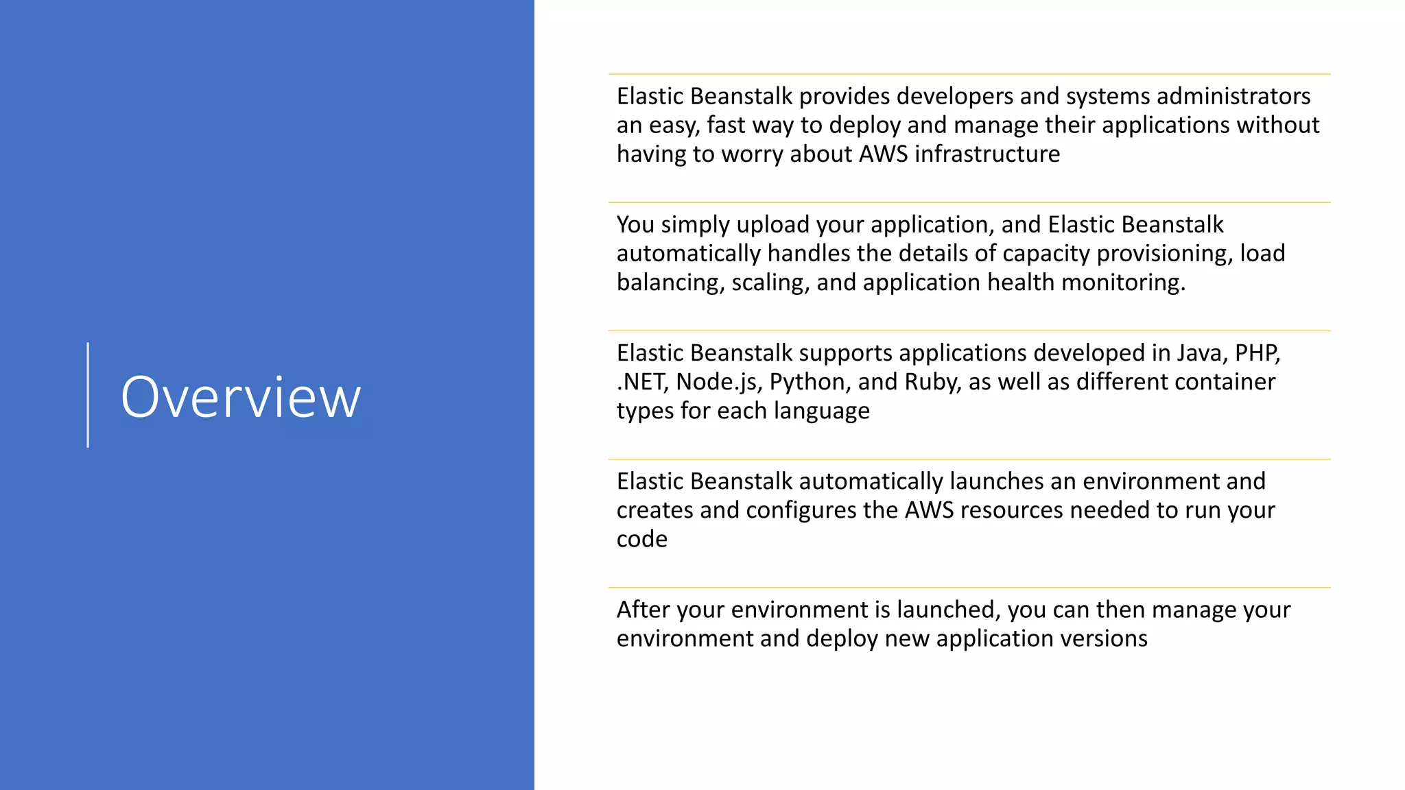 Overview
Elastic Beanstalk provides developers and systems administrators
an easy, fast way to deploy and manage their applications without
having to worry about AWS infrastructure
You simply upload your application, and Elastic Beanstalk
automatically handles the details of capacity provisioning, load
balancing, scaling, and application health monitoring.
Elastic Beanstalk supports applications developed in Java, PHP,
.NET, Node.js, Python, and Ruby, as well as different container
types for each language
Elastic Beanstalk automatically launches an environment and
creates and configures the AWS resources needed to run your
code
After your environment is launched, you can then manage your
environment and deploy new application versions
 
