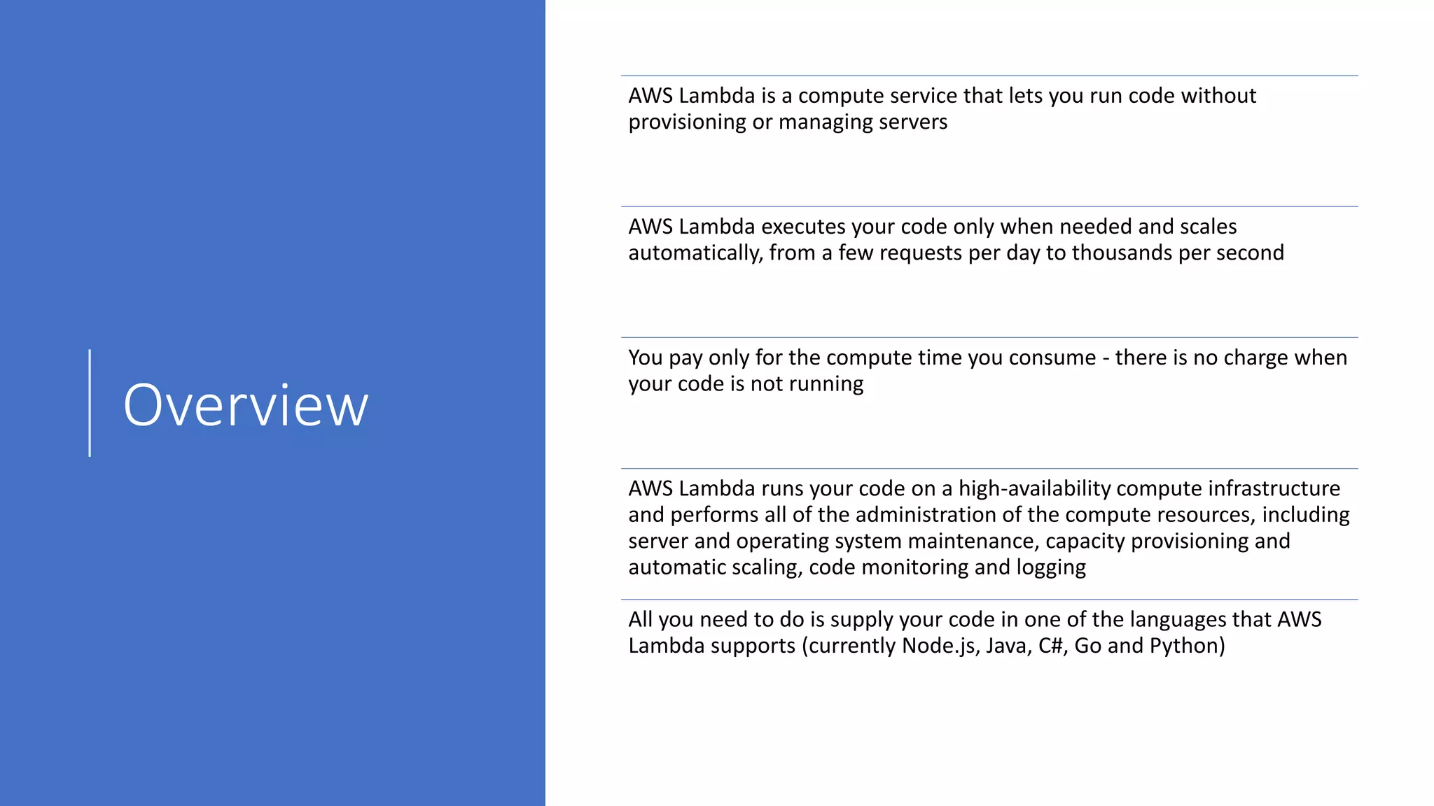 Overview
AWS Lambda is a compute service that lets you run code without
provisioning or managing servers
AWS Lambda executes your code only when needed and scales
automatically, from a few requests per day to thousands per second
You pay only for the compute time you consume - there is no charge when
your code is not running
AWS Lambda runs your code on a high-availability compute infrastructure
and performs all of the administration of the compute resources, including
server and operating system maintenance, capacity provisioning and
automatic scaling, code monitoring and logging
All you need to do is supply your code in one of the languages that AWS
Lambda supports (currently Node.js, Java, C#, Go and Python)
 
