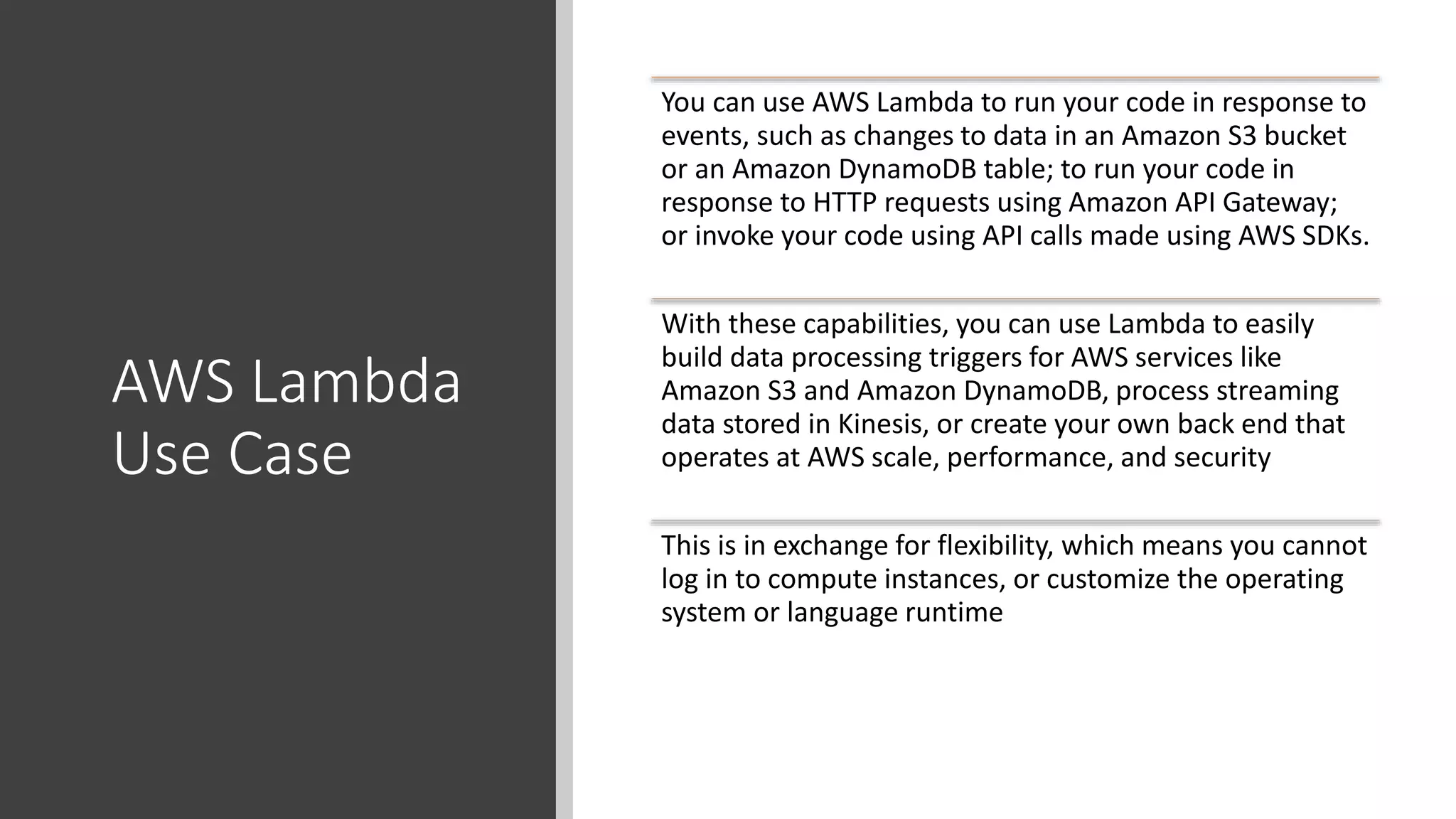 AWS Lambda
Use Case
You can use AWS Lambda to run your code in response to
events, such as changes to data in an Amazon S3 bucket
or an Amazon DynamoDB table; to run your code in
response to HTTP requests using Amazon API Gateway;
or invoke your code using API calls made using AWS SDKs.
With these capabilities, you can use Lambda to easily
build data processing triggers for AWS services like
Amazon S3 and Amazon DynamoDB, process streaming
data stored in Kinesis, or create your own back end that
operates at AWS scale, performance, and security
This is in exchange for flexibility, which means you cannot
log in to compute instances, or customize the operating
system or language runtime
 
