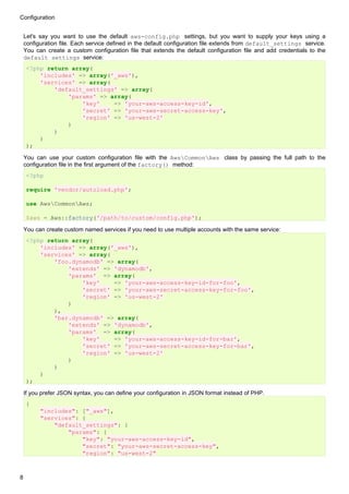 Configuration


    Let's say you want to use the default aws-config.php settings, but you want to supply your keys using a
    configuration file. Each service defined in the default configuration file extends from default_settings service.
    You can create a custom configuration file that extends the default configuration file and add credentials to the
    default_settings service:
    <?php return array(
        'includes' => array('_aws'),
        'services' => array(
            'default_settings' => array(
                'params' => array(
                    'key'    => 'your-aws-access-key-id',
                    'secret' => 'your-aws-secret-access-key',
                    'region' => 'us-west-2'
                )
            )
        )
    );

    You can use your custom configuration file with the AwsCommonAws class by passing the full path to the
    configuration file in the first argument of the factory() method:
    <?php

    require 'vendor/autoload.php';

    use AwsCommonAws;

    $aws = Aws::factory('/path/to/custom/config.php');

    You can create custom named services if you need to use multiple accounts with the same service:
    <?php return array(
        'includes' => array('_aws'),
        'services' => array(
            'foo.dynamodb' => array(
                'extends' => 'dynamodb',
                'params' => array(
                    'key'    => 'your-aws-access-key-id-for-foo',
                    'secret' => 'your-aws-secret-access-key-for-foo',
                    'region' => 'us-west-2'
                )
            ),
            'bar.dynamodb' => array(
                'extends' => 'dynamodb',
                'params' => array(
                    'key'    => 'your-aws-access-key-id-for-bar',
                    'secret' => 'your-aws-secret-access-key-for-bar',
                    'region' => 'us-west-2'
                )
            )
        )
    );

    If you prefer JSON syntax, you can define your configuration in JSON format instead of PHP.
    {
          "includes": ["_aws"],
          "services": {
              "default_settings": {
                  "params": {
                      "key": "your-aws-access-key-id",
                      "secret": "your-aws-secret-access-key",
                      "region": "us-west-2"



8
 