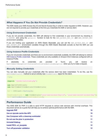 Performance Guide


                     }
                }
          }
     }


    What Happens If You Do Not Provide Credentials?
    The SDK needs your AWS Access Key ID and Secret Access Key in order to make requests to AWS. However, you
    are not required to provide your credentials at the time you instantiate the SDK or service client.

    Using Environment Credentials
    If you do not provide credentials, the SDK will attempt to find credentials in your environment by checking in
    $_SERVER and using the getenv() function to look for the AWS_ACCESS_KEY_ID and AWS_SECRET_KEY
    environment variables.
    If you are hosting your application on AWS Elastic Beanstalk, you can set the AWS_ACCESS_KEY_ID and
    AWS_SECRET_KEY environment variables through the AWS Elastic Beanstalk console so that the SDK can use
    those credentials automatically.


    Using Instance Profile Credentials
    If you do not provide credentials and there are no environment credentials available, the SDK will attempt to retrieve
    IAM Instance Profile credentials. These credentials are only available on Amazon EC2 instances configured with an
    Instance Profile.
    If   absolutely no   credentials are   provided  or   found,   you       will    receive                           an
    AwsCommonExceptionInstanceProfileCredentialsException when you try to make a request.


    Manually Setting Credentials
    You can also manually set your credentials after the service client has been instantiated. To do this, use the
    setCredentials() method to set an entirely new Credentials object for the client.
     <?php

     require 'vendor/autoload.php';

     use AwsS3S3Client;
     use AwsCommonCredentialsCredentials;

     $s3 = S3Client::factory();

     $newCredentials = new Credentials('your-aws-access-key-id', 'your-aws-secret-access-key');
     $s3->setCredentials($newCredentials);


    Performance Guide
    The AWS SDK for PHP 2 is able to send HTTP requests to various web services with minimal overhead. This
    document serves as a guide that will help you to achieve optimal performance with the SDK.
    Upgrade PHP                                                                                                        10
    Use an opcode cache like APC                                                                                       10
    Use Composer with a classmap autoloader                                                                            11
    Do not use the phar in production                                                                                  11
    Uninstall Xdebug                                                                                                   11
    Install PECL uri_template                                                                                          12
    Turn off parameter validation                                                                                      12



9
 