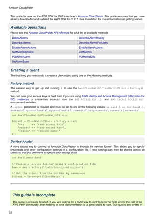 Amazon CloudWatch


 This guide focuses on the AWS SDK for PHP interface to Amazon CloudWatch. This guide assumes that you have
 already downloaded and installed the AWS SDK for PHP 2. See Installation for more information on getting started.


 Available operations
 Please see the Amazon CloudWatch API reference for a full list of available methods.

     DeleteAlarms                                              DescribeAlarmHistory
     DescribeAlarms                                            DescribeAlarmsForMetric
     DisableAlarmActions                                       EnableAlarmActions
     GetMetricStatistics                                       ListMetrics
     PutMetricAlarm                                            PutMetricData
     SetAlarmState


 Creating a client
 The first thing you need to do is create a client object using one of the following methods.


 Factory method
 The easiest way to get up and running is to use the AwsCloudWatchCloudWatchClient::factory()
 method.
 You can pass your access keys or omit them if you are using AWS Identity and Access Management (IAM) roles for
 EC2 instances or credentials sourced from the AWS_ACCESS_KEY_ID and AWS_SECRET_ACCESS_KEY
 environment variables.
 A region parameter is required and must be set to one of the following values: us-east-1, ap-northeast-1,
 sa-east-1, ap-southeast-1, ap-southeast-2, us-west-2, us-gov-west-1, us-west-1, eu-west-1
  use AwsCloudWatchCloudWatchClient;

  $client = CloudWatchClient::factory(array(
      'key'    => '<aws access key>',
      'secret' => '<aws secret key>',
      'region' => '<region name>'
  ));


 Service locator
 A more robust way to connect to Amazon CloudWatch is through the service locator. This allows you to specify
 credentials and other configuration settings in a configuration file. These settings can then be shared across all
 clients so that you only have to specify your settings once.
  use AwsCommonAws;

  // Create a service builder using a configuration file
  $aws = Aws::factory('/path/to/my_config.json');

  // Get the client from the builder by namespace
  $client = $aws->get('CloudWatch');




     This guide is incomplete
     This guide is not quite finished. If you are looking for a good way to contribute to the SDK and to the rest of the
     AWS PHP community, then helping to write documentation is a great place to start. Our guides are written in

32
 