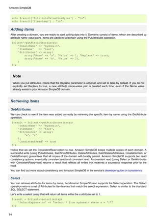 Amazon SimpleDB


  echo $result['AttributeValueSizeBytes'] . "n";
  echo $result['Timestamp'] . "n";


 Adding items
 After creating a domain, you are ready to start putting data into it. Domains consist of items, which are described by
 attribute name-value pairs. Items are added to a domain using the PutAttributes operation.
  $client->putAttributes(array(
      'DomainName' => 'mydomain',
      'ItemName'   => 'test',
      'Attributes' => array(
          array('Name' => 'a', 'Value' => 1, 'Replace' => true),
          array('Name' => 'b', 'Value' => 2),
      )
  ));



     Note
     When you put attributes, notice that the Replace parameter is optional, and set to false by default. If you do not
     explicitly set Replace to true, a new attribute name-value pair is created each time; even if the Name value
     already exists in your Amazon SimpleDB domain.



 Retrieving items

 GetAttributes
 We can check to see if the item was added correctly by retrieving the specific item by name using the GetAttribute
 operation.
  $result = $client->getAttributes(array(
      'DomainName' => 'mydomain',
      'ItemName'   => 'test',
      'Attributes' => array(
          'a', 'b'
      ),
      'ConsistentRead' => true
  ));

 Notice that we set the ConsistentRead option to true. Amazon SimpleDB keeps multiple copies of each domain. A
 successful write (using PutAttributes, BatchPutAttributes, DeleteAttributes, BatchDeleteAttributes, CreateDomain, or
 DeleteDomain) guarantees that all copies of the domain will durably persist. Amazon SimpleDB supports two read
 consistency options: eventually consistent read and consistent read. A consistent read (using Select or GetAttributes
 with ConsistentRead=true) returns a result that reflects all writes that received a successful response prior to the
 read.
 You can find out more about consistency and Amazon SimpleDB in the service's developer guide on consistency.


 Select
 You can retrieve attributes for items by name, but Amazon SimpleDB also supports the Select operation. The Select
 operation returns a set of Attributes for ItemNames that match the select expression. Select is similar to the standard
 SQL SELECT statement.
 Let's write a select query that will return all items withe the a attribute set to 1.
  $result = $client->select(array(
      'SelectExpression' => "select * from mydomain where a = '1'"
  ));


84
 