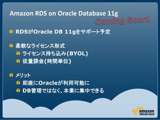 Amazon RDS on Oracle Database 11g

 RDSがOracle DB 11gをサポート予定

 柔軟なライセンス形式
  ライセンス持ち込み(BYOL)
  従量課金(時間単位)

 メリット
   即座にOracleが利用可能に
   DB管理ではなく、本業に集中できる
 
