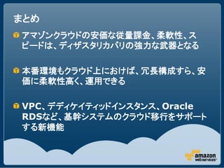 まとめ
アマゾンクラウドの安価な従量課金、柔軟性、ス
ピードは、ディザスタリカバリの強力な武器となる

本番環境もクラウド上におけば、冗長構成すら、安
価に柔軟性高く、運用できる

VPC、デディケイティッドインスタンス、Oracle
RDSなど、基幹システムのクラウド移行をサポート
する新機能
 