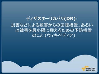 ディザスターリカバリ(DR)：
災害などによる被害からの回復措置、あるい
 は被害を最小限に抑えるための予防措置
      のこと (ウィキペディア)
 