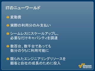 ITのニューワールド

 変動費

 実際の利用分のみ支払い

 シームレスにスケールアップし、
 必要なだけキャパシティを調達

 数百台、数千台であっても
 数分のうちに利用可能に

 限られたエンジニアリングリソースを
 顧客と自社の成長のために投入
 