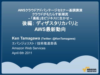 AWSクラウドアドバンテージセミナー基調講演
          クラウドがもたらす新潮流
       – 「黒船」をビジネスに生かせ –
     後編： ディザスタリカバリと
        AWS最新動向
Ken Tamagawa (Twitter: @KenTamagawa)
エバンジェリスト / 技術推進部長
Amazon Web Services
April 6th 2011
 