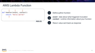 © 2020, Amazon Web Services, Inc. or its affiliates. All rights reserved.
AWS Lambda Function
12
Define python function1
event - data about what triggered invocation
context - runtime information about your function
2
Return value sent back as response3
app.py
12
 