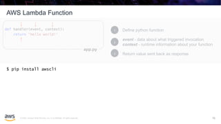 © 2020, Amazon Web Services, Inc. or its affiliates. All rights reserved.
AWS Lambda Function
16
Define python function1
event - data about what triggered invocation
context - runtime information about your function
2
Return value sent back as response3
app.py
$ pip install awscli
16
 