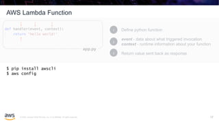 © 2020, Amazon Web Services, Inc. or its affiliates. All rights reserved.
AWS Lambda Function
17
Define python function1
event - data about what triggered invocation
context - runtime information about your function
2
Return value sent back as response3
app.py
$ pip install awscli
$ aws config
17
 