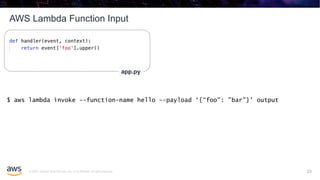 © 2020, Amazon Web Services, Inc. or its affiliates. All rights reserved.
AWS Lambda Function Input
23
app.py
$ aws lambda invoke --function-name hello --payload ‘{“foo": ”bar"}' output
23
 