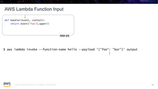 © 2020, Amazon Web Services, Inc. or its affiliates. All rights reserved.
AWS Lambda Function Input
24
app.py
$ aws lambda invoke --function-name hello --payload ‘{“foo": ”bar"}' output
24
 