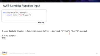 © 2020, Amazon Web Services, Inc. or its affiliates. All rights reserved.
AWS Lambda Function Input
25
app.py
$ aws lambda invoke --function-name hello --payload ‘{“foo": ”bar"}' output
$ cat output
BAR
25
 