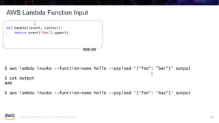 © 2020, Amazon Web Services, Inc. or its affiliates. All rights reserved.
AWS Lambda Function Input
26
app.py
$ aws lambda invoke --function-name hello --payload ‘{“foo": ”bar"}' output
$ cat output
BAR
$ aws lambda invoke --function-name hello --payload ‘{“foo": ”baz"}' output
26
 