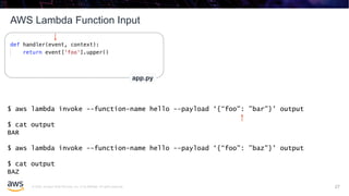 © 2020, Amazon Web Services, Inc. or its affiliates. All rights reserved.
AWS Lambda Function Input
27
app.py
$ aws lambda invoke --function-name hello --payload ‘{“foo": ”bar"}' output
$ cat output
BAR
$ aws lambda invoke --function-name hello --payload ‘{“foo": ”baz"}' output
$ cat output
BAZ
27
 