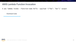 © 2020, Amazon Web Services, Inc. or its affiliates. All rights reserved.
AWS Lambda Function Invocation
30
$ aws lambda invoke --function-name hello --payload ‘{“foo": ”bar"}' output
Download Code
 