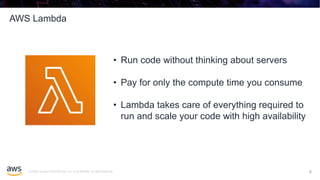 © 2020, Amazon Web Services, Inc. or its affiliates. All rights reserved.
AWS Lambda
6
• Run code without thinking about servers
• Pay for only the compute time you consume
• Lambda takes care of everything required to
run and scale your code with high availability
6
 