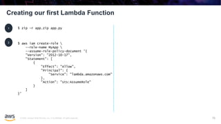 © 2020, Amazon Web Services, Inc. or its affiliates. All rights reserved.
Creating our first Lambda Function
70
$ zip -r app.zip app.py1
2 $ aws iam create-role 
--role-name MyApp 
--assume-role-policy-document '{
"Version": "2012-10-17",
"Statement": [
{
"Effect": "Allow",
"Principal": {
"Service": "lambda.amazonaws.com"
},
"Action": "sts:AssumeRole"
}
]
}'
 