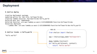 © 2020, Amazon Web Services, Inc. or its affiliates. All rights reserved.
Deployment
85
$ chalice deploy
Creating deployment package.
Updating policy for IAM role: helloworld-dev
Creating lambda function: helloworld-dev-hello_world
Deleting Rest API: 56mbn4ke87
Deleting function: arn:aws:lambda:us-west-2:635100884080:function:helloworld-dev
Resources deployed:
- Lambda ARN: arn:aws:lambda:us-west-2:635100884080:function:helloworld-dev-hello_world
$ chalice invoke -n hello_world
"hello world!"
app.py
 
