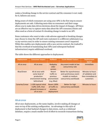 Amazon Web Services – AWS Well-Architected Lens – Serverless Applications
Page 5
makes a breaking change to the service contract and the consumer is not ready
for it, failures can occur.
Being aware of which consumers are using your APIs is the first step to ensure
deployments are safe. Collecting meta-data on consumers and their usage
allows you to make data driven decisions about the impact of changes. API Keys
are an effective way to capture meta-data about the API consumer/clients and
often used as a form of contact if a breaking change is made to an API.
Some customers who want to take a risk-adverse approach to breaking changes
may choose to clone the API and route customers to a different subdomain (e.g.
v2.my-service.com) in order to ensure existing consumers aren’t impacted.
While this enables new deployments with a new service contract, the tradeoff is
that the overhead of maintaining dual APIs (and subsequent backend
infrastructure) require additional overhead.
The table shows the different approaches to deployment:
Deployment Consumer Impact Rollback Event Model Factors Deployment
Speed
All at once All at once Redeploy
older
version
Any event model at low
concurrency rate
Immediate
Blue/Green All at once with
some level of
production
environment testing
beforehand
Revert
traffic to
previous
environment
(e.g. Blue)
Better for asynchronous
and synchronous event
models at medium
concurrency workloads
Minutes to hours
of validation and
then immediate to
customers
Canaries/Linear 1-10% typical initial
traffic shift, then
phased increases or
all at once
Revert 100%
of traffic to
previous
deployment
Better for high
concurrency workloads
Minutes to hours
All-at-once
All at once deployments, as the name implies, involve making all changes at
once on top of the existing configuration. An advantage to this style of
deployment is that backend changes to data stores, such as a relational
database, require a much smaller level of effort to reconcile transactions during
 