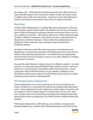 Amazon Web Services – AWS Well-Architected Lens – Serverless Applications
Page 6
the change cycle. While this type of deployment style is low-effort and can be
made with little impact in low-concurrency models, it adds risk when it comes
to rollback and usually causes downtime. A good use case for this deployment
model is a development environment where the user impact is minimal.
Blue-Green
Another traffic shifting pattern is enabling Blue-Green deployments. This near
zero-downtime release enables traffic to be shifted to the new live environment
(green) while still keeping the existing production environment (blue) active in
case a rollback is necessary. API Gateway allows you to define what percentage
of traffic is shifted to a particular environment over time, making this style of
deployment an effective technique. Because Blue-Green deployments are
designed to reduce downtime, many customers adopt this pattern for
production changes.
Serverless architectures that follow the best practices of statelessness and
idempotency are particularly amenable to this deployment style as they have no
affinity to the underlying infrastructure. You should bias these deployments
toward smaller incremental changes so that you can easily rollback to a working
environment if necessary.
You need the right indicators in place to know if a rollback is required. As a best
practice, we recommend using CloudWatch high-resolution metrics, which can
monitor in 1 second intervals, and quickly capture downward trend. Used in
conjunction with CloudWatch alarms, you can expedite a rollback to occur.
CloudWatch metrics can be captured on API Gateway, Step Functions, Lambda
(including custom metrics), and DynamoDB.
API Gateway Canary Deployments
Canary deployments are an ever-increasing way for you to leverage the new
release of software in a controlled environment and enabling rapid deployment
cycles. Canary deployments involve deploying a small number of requests to the
new change in order to analyze impact to a small number of your users. Since
you no longer need to worry about the provisioning and scaling the underlying
infrastructure of the new deployment, the AWS Cloud have helped facilitate this
adoption.
With Canary deployments in API Gateway, you can deploy a change to your
backend endpoint (e.g. Lambda) while still maintaining the same API Gateway
 