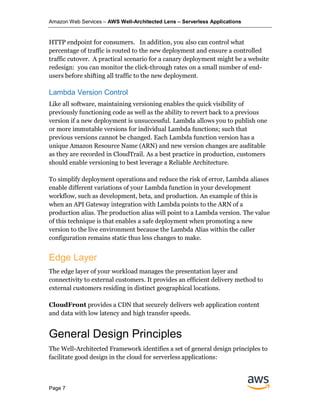 Amazon Web Services – AWS Well-Architected Lens – Serverless Applications
Page 7
HTTP endpoint for consumers. In addition, you also can control what
percentage of traffic is routed to the new deployment and ensure a controlled
traffic cutover. A practical scenario for a canary deployment might be a website
redesign: you can monitor the click-through rates on a small number of end-
users before shifting all traffic to the new deployment.
Lambda Version Control
Like all software, maintaining versioning enables the quick visibility of
previously functioning code as well as the ability to revert back to a previous
version if a new deployment is unsuccessful. Lambda allows you to publish one
or more immutable versions for individual Lambda functions; such that
previous versions cannot be changed. Each Lambda function version has a
unique Amazon Resource Name (ARN) and new version changes are auditable
as they are recorded in CloudTrail. As a best practice in production, customers
should enable versioning to best leverage a Reliable Architecture.
To simplify deployment operations and reduce the risk of error, Lambda aliases
enable different variations of your Lambda function in your development
workflow, such as development, beta, and production. An example of this is
when an API Gateway integration with Lambda points to the ARN of a
production alias. The production alias will point to a Lambda version. The value
of this technique is that enables a safe deployment when promoting a new
version to the live environment because the Lambda Alias within the caller
configuration remains static thus less changes to make.
Edge Layer
The edge layer of your workload manages the presentation layer and
connectivity to external customers. It provides an efficient delivery method to
external customers residing in distinct geographical locations.
CloudFront provides a CDN that securely delivers web application content
and data with low latency and high transfer speeds.
General Design Principles
The Well-Architected Framework identifies a set of general design principles to
facilitate good design in the cloud for serverless applications:
 