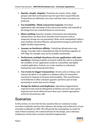 Amazon Web Services – AWS Well-Architected Lens – Serverless Applications
Page 8
• Speedy, simple, singular: Functions are concise, short, single
purpose and their environment may live up to their request lifecycle.
Transactions are efficiently cost aware and thus faster executions are
preferred.
• For Scalability, Think concurrent requests: Serverless
applications take advantage of the concurrency model, and tradeoffs at
the design level are evaluated based on concurrency.
• Share nothing: Function runtime environment and underlying
infrastructure are short-lived, therefore local resources such as
temporary storage are not guaranteed. State can be manipulated within a
state machine execution lifecycle, and persistent storage is preferred for
highly durable requirements.
• Assume no hardware affinity: Underlying infrastructure may
change. Leverage code or dependencies that are hardware-agnostic as
CPU flags, for example, may not be available consistently.
• Orchestrate multiple functions of your application with state
machines: Chaining Lambda executions within the code to orchestrate
the workflow of your application results in a monolithic and tightly
coupled application. Instead, use a state machine to orchestrate
transactions and communication flows.
• Use events to trigger transactions: Events such as writing a new
Amazon S3 object or an update to a database allow for transaction
execution in response to business functionalities. This asynchronous
event behavior is often consumer agnostic and drives just-in-time
processing to ensure lean service design.
• Design for failures and duplicates: Operations triggered from
requests/events must be idempotent as failures can occur and a given
request/event can be delivered more than once. Include appropriate
retries for downstream calls.
Scenarios
In this section, we cover the five key scenarios that are common in many
serverless workloads and how they influence the design and architecture of your
serverless workloads on AWS. We will present the assumptions we made for
each of these scenarios, the common drivers for the design, and a reference
architecture of how these scenarios should be implemented.
 