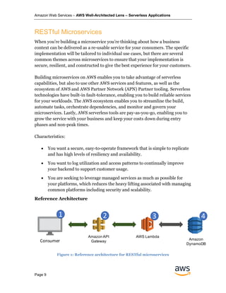 Amazon Web Services – AWS Well-Architected Lens – Serverless Applications
Page 9
RESTful Microservices
When you’re building a microservice you’re thinking about how a business
context can be delivered as a re-usable service for your consumers. The specific
implementation will be tailored to individual use cases, but there are several
common themes across microservices to ensure that your implementation is
secure, resilient, and constructed to give the best experience for your customers.
Building microservices on AWS enables you to take advantage of serverless
capabilities, but also to use other AWS services and features, as well as the
ecosystem of AWS and AWS Partner Network (APN) Partner tooling. Serverless
technologies have built-in fault-tolerance, enabling you to build reliable services
for your workloads. The AWS ecosystem enables you to streamline the build,
automate tasks, orchestrate dependencies, and monitor and govern your
microservices. Lastly, AWS serverless tools are pay-as-you-go, enabling you to
grow the service with your business and keep your costs down during entry
phases and non-peak times.
Characteristics:
• You want a secure, easy-to-operate framework that is simple to replicate
and has high levels of resiliency and availability.
• You want to log utilization and access patterns to continually improve
your backend to support customer usage.
• You are seeking to leverage managed services as much as possible for
your platforms, which reduces the heavy lifting associated with managing
common platforms including security and scalability.
Reference Architecture
Figure 1: Reference architecture for RESTful microservices
AWS Lambda
Client
Amazon API
Gateway
Amazon
DynamoDB
1 2 3 4
Consumer
 