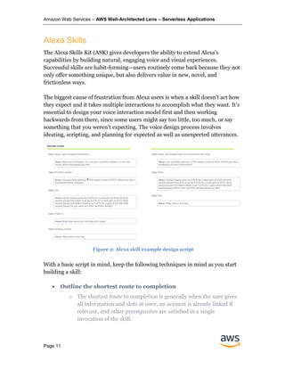 Amazon Web Services – AWS Well-Architected Lens – Serverless Applications
Page 11
Alexa Skills
The Alexa Skills Kit (ASK) gives developers the ability to extend Alexa's
capabilities by building natural, engaging voice and visual experiences.
Successful skills are habit-forming—users routinely come back because they not
only offer something unique, but also delivers value in new, novel, and
frictionless ways.
The biggest cause of frustration from Alexa users is when a skill doesn’t act how
they expect and it takes multiple interactions to accomplish what they want. It’s
essential to design your voice interaction model first and then working
backwards from there, since some users might say too little, too much, or say
something that you weren’t expecting. The voice design process involves
ideating, scripting, and planning for expected as well as unexpected utterances.
With a basic script in mind, keep the following techniques in mind as you start
building a skill:
• Outline the shortest route to completion
o The shortest route to completion is generally when the user gives
all information and slots at once, an account is already linked if
relevant, and other prerequisites are satisfied in a single
invocation of the skill.
Figure 2: Alexa skill example design script
 
