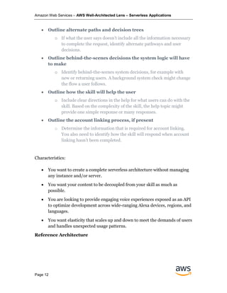 Amazon Web Services – AWS Well-Architected Lens – Serverless Applications
Page 12
• Outline alternate paths and decision trees
o If what the user says doesn’t include all the information necessary
to complete the request, identify alternate pathways and user
decisions.
• Outline behind-the-scenes decisions the system logic will have
to make
o Identify behind-the-scenes system decisions, for example with
new or returning users. A background system check might change
the flow a user follows.
• Outline how the skill will help the user
o Include clear directions in the help for what users can do with the
skill. Based on the complexity of the skill, the help topic might
provide one simple response or many responses.
• Outline the account linking process, if present
o Determine the information that is required for account linking.
You also need to identify how the skill will respond when account
linking hasn’t been completed.
Characteristics:
• You want to create a complete serverless architecture without managing
any instance and/or server.
• You want your content to be decoupled from your skill as much as
possible.
• You are looking to provide engaging voice experiences exposed as an API
to optimize development across wide-ranging Alexa devices, regions, and
languages.
• You want elasticity that scales up and down to meet the demands of users
and handles unexpected usage patterns.
Reference Architecture
 