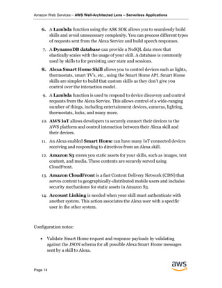 Amazon Web Services – AWS Well-Architected Lens – Serverless Applications
Page 14
6. A Lambda function using the ASK SDK allows you to seamlessly build
skills and avoid unnecessary complexity. You can process different types
of requests sent from the Alexa Service and build speech responses.
7. A DynamoDB database can provide a NoSQL data store that
elastically scales with the usage of your skill. A database is commonly
used by skills to for persisting user state and sessions.
8. Alexa Smart Home Skill allows you to control devices such as lights,
thermostats, smart TV’s, etc., using the Smart Home API. Smart Home
skills are simpler to build that custom skills as they don’t give you
control over the interaction model.
9. A Lambda function is used to respond to device discovery and control
requests from the Alexa Service. This allows control of a wide-ranging
number of things, including entertainment devices, cameras, lighting,
thermostats, locks, and many more.
10. AWS IoT allows developers to securely connect their devices to the
AWS platform and control interaction between their Alexa skill and
their devices.
11. An Alexa enabled Smart Home can have many IoT connected devices
receiving and responding to directives from an Alexa skill.
12. Amazon S3 stores you static assets for your skills, such as images, text
content, and media. These contents are securely served using
CloudFront.
13. Amazon CloudFront is a fast Content Delivery Network (CDN) that
serves content to geographically-distributed mobile users and includes
security mechanisms for static assets in Amazon S3.
14. Account Linking is needed when your skill must authenticate with
another system. This action associates the Alexa user with a specific
user in the other system.
Configuration notes:
• Validate Smart Home request and response payloads by validating
against the JSON schema for all possible Alexa Smart Home messages
sent by a skill to Alexa.
 