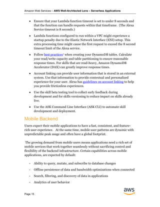 Amazon Web Services – AWS Well-Architected Lens – Serverless Applications
Page 15
• Ensure that your Lambda function timeout is set to under 8 seconds and
that the function can handle requests within that timeframe. (The Alexa
Service timeout is 8 seconds.)
• Lambda functions configured to run within a VPC might experience a
startup penalty due to the Elastic Network Interface (ENI) setup. This
extra processing time might cause the first request to exceed the 8 second
timeout limit of the Alexa service.
• Follow best practices7 when creating your DynamoDB tables. Calculate
your read/write capacity and table partitioning to ensure reasonable
response times. For skills that are read-heavy, Amazon DynamoDB
Accelerator (DAX) can greatly improve response times.
• Account linking can provide user information that is stored in an external
system. Use that information to provide contextual and personalized
experience for your user. Alexa has guidelines on account linking to help
you provide frictionless experiences.
• Use the skill beta testing tool to collect early feedback during
development and for skills versioning to reduce impact on skills already
live.
• Use the ASK Command Line Interface (ASK CLI) to automate skill
development and deployment.
Mobile Backend
Users expect their mobile applications to have a fast, consistent, and feature-
rich user experience. At the same time, mobile user patterns are dynamic with
unpredictable peak usage and often have a global footprint.
The growing demand from mobile users means applications need a rich set of
mobile services that work together seamlessly without sacrificing control and
flexibility of the backend infrastructure. Certain capabilities across mobile
applications, are expected by default:
- Ability to query, mutate, and subscribe to database changes
- Offline persistence of data and bandwidth optimizations when connected
- Search, filtering, and discovery of data in applications
- Analytics of user behavior
 