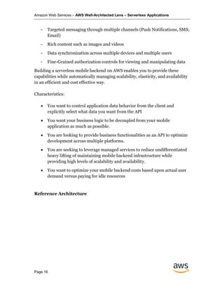 Amazon Web Services – AWS Well-Architected Lens – Serverless Applications
Page 16
- Targeted messaging through multiple channels (Push Notifications, SMS,
Email)
- Rich content such as images and videos
- Data synchronization across multiple devices and multiple users
- Fine-Grained authorization controls for viewing and manipulating data
Building a serverless mobile backend on AWS enables you to provide these
capabilities while automatically managing scalability, elasticity, and availability
in an efficient and cost effective way.
Characteristics:
• You want to control application data behavior from the client and
explicitly select what data you want from the API
• You want your business logic to be decoupled from your mobile
application as much as possible.
• You are looking to provide business functionalities as an API to optimize
development across multiple platforms.
• You are seeking to leverage managed services to reduce undifferentiated
heavy lifting of maintaining mobile backend infrastructure while
providing high levels of scalability and availability.
• You want to optimize your mobile backend costs based upon actual user
demand versus paying for idle resources
Reference Architecture
 