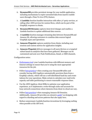 Amazon Web Services – AWS Well-Architected Lens – Serverless Applications
Page 18
6. DynamoDB provides persistent storage for your mobile application,
including mechanisms to expire unwanted data from inactive mobile
users through a Time To Live (TTL) feature.
7. A Lambda function handles interaction with other 3rd party services, or
calling other AWS services for custom flows, which can be part of the
GraphQL response to clients.
8. DynamoDB Streams captures item-level changes and enables a
Lambda function to update additional data sources.
9. A Lambda function manages streaming data between DynamoDB and
Amazon ES, allowing customers to combine data sources logical
GraphQL types and operations.
10. Amazon Pinpoint captures analytics from clients, including user
sessions and custom metrics for application insights.
11. Amazon Pinpoint delivers messages to all users/devices or a targeted
subset based on analytics that have been gathered. Messages can be
customized and sent over Push Notifications, Email, or SMS channels.
Configuration notes:
• Performance test3 your Lambda functions with different memory and
timeout settings to ensure that you’re using the most appropriate
resources for the job.
• Follow best practices4 when creating your DynamoDB tables and
consider having AWS AppSync automatically provision them from a
GraphQL schema, which will use a well-distributed hash key and create
indexes for your operations. Make certain to calculate your read/write
capacity and table partitioning to ensure reasonable response times.
• Use the AWS AppSync client SDKs to optimize your application
experience, as it implements a write-through cache and accounts for
lossy network connections where latencies from client-to-cloud can vary.
• Follow best practices5 when managing Amazon ES Domains.
Additionally, Amazon ES provides an extensive guide6 on designing with
regard to sharding and access patterns that also apply here.
• Reduce unnecessary Lambda function invocations by leveraging caching
when possible at the API level.
 