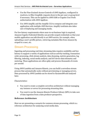 Amazon Web Services – AWS Well-Architected Lens – Serverless Applications
Page 19
• Use the Fine-Grained-Access-Controls of AWS AppSync, configured in
resolvers, to filter GraphQL requests down to the per-user or group level
if necessary. This can be applied to AWS IAM or Cognito User Pools
authorization with AWS AppSync.
• Use AWS Amplify and the Amplify CLI to compose and integrate your
application with multiple AWS Services. Amplify toolchain also takes
care of deploying and managing stacks.
For low-latency requirements where near-to-no business logic is required,
Amazon Cognito Federated Identity can provide scoped credentials so that your
mobile application can talk directly to an AWS service, for example, when
uploading a user’s profile picture, retrieving metadata files from Amazon S3
scoped to a user, etc.
Stream Processing
Ingesting and processing real-time streaming data requires scalability and low
latency to support a variety of applications such as activity tracking, transaction
order processing, click-stream analysis, data cleansing, metrics generation, log
filtering, indexing, social media analysis, and IoT device data telemetry and
metering. These applications are often spiky and process thousands of events
per second.
Using AWS Lambda and Amazon Kinesis, you can build a serverless stream
process that automatically scales without provisioning or managing servers.
Data processed by AWS Lambda can be stored in DynamoDB and analyzed
later.
Characteristics:
• You want to create a complete serverless architecture without managing
any instance or server for processing streaming data.
• You want to use the Amazon Kinesis Producer Library (KPL) to take care
of data ingestion from a data producer-perspective.
Reference Architecture
Here we are presenting a scenario for common stream processing, which is a
reference architecture for analyzing social media data.
 