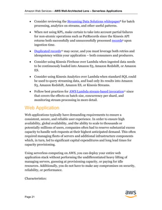 Amazon Web Services – AWS Well-Architected Lens – Serverless Applications
Page 21
• Consider reviewing the Streaming Data Solutions whitepaper8 for batch
processing, analytics on streams, and other useful patterns.
• When not using KPL, make certain to take into account partial failures
for non-atomic operations such as PutRecords since the Kinesis API
returns both successfully and unsuccessfully processed records9 upon
ingestion time.
• Duplicated records10 may occur, and you must leverage both retries and
idempotency within your application – both consumers and producers.
• Consider using Kinesis Firehose over Lambda when ingested data needs
to be continuously loaded into Amazon S3, Amazon Redshift, or Amazon
ES.
• Consider using Kinesis Analytics over Lambda when standard SQL could
be used to query streaming data, and load only its results into Amazon
S3, Amazon Redshift, Amazon ES, or Kinesis Streams.
• Follow best practices for AWS Lambda stream-based invocation11 since
that covers the effects on batch size, concurrency per shard, and
monitoring stream processing in more detail.
Web Application
Web applications typically have demanding requirements to ensure a
consistent, secure, and reliable user experience. In order to ensure high
availability, global availability, and the ability to scale to thousands or
potentially millions of users, companies often had to reserve substantial excess
capacity to handle web requests at their highest anticipated demand. This often
required managing fleets of servers and additional infrastructure components
which, in turn, led to significant capital expenditures and long lead times for
capacity provisioning.
Using serverless computing on AWS, you can deploy your entire web
application stack without performing the undifferentiated heavy lifting of
managing servers, guessing at provisioning capacity, or paying for idle
resources. Additionally, you do not have to make any compromises on security,
reliability, or performance.
Characteristics:
 