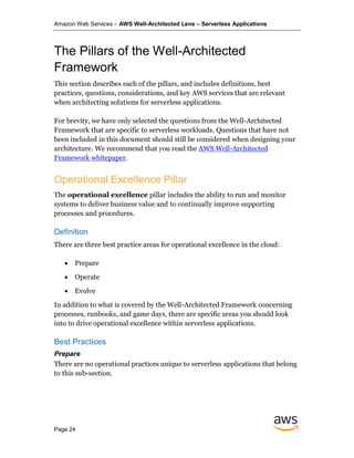 Amazon Web Services – AWS Well-Architected Lens – Serverless Applications
Page 24
The Pillars of the Well-Architected
Framework
This section describes each of the pillars, and includes definitions, best
practices, questions, considerations, and key AWS services that are relevant
when architecting solutions for serverless applications.
For brevity, we have only selected the questions from the Well-Architected
Framework that are specific to serverless workloads. Questions that have not
been included in this document should still be considered when designing your
architecture. We recommend that you read the AWS Well-Architected
Framework whitepaper.
Operational Excellence Pillar
The operational excellence pillar includes the ability to run and monitor
systems to deliver business value and to continually improve supporting
processes and procedures.
Definition
There are three best practice areas for operational excellence in the cloud:
• Prepare
• Operate
• Evolve
In addition to what is covered by the Well-Architected Framework concerning
processes, runbooks, and game days, there are specific areas you should look
into to drive operational excellence within serverless applications.
Best Practices
Prepare
There are no operational practices unique to serverless applications that belong
to this sub-section.
 