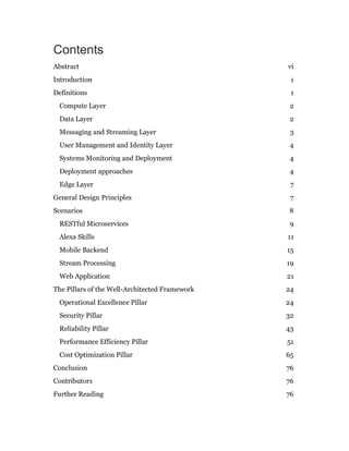 Contents
Abstract vi
Introduction 1
Definitions 1
Compute Layer 2
Data Layer 2
Messaging and Streaming Layer 3
User Management and Identity Layer 4
Systems Monitoring and Deployment 4
Deployment approaches 4
Edge Layer 7
General Design Principles 7
Scenarios 8
RESTful Microservices 9
Alexa Skills 11
Mobile Backend 15
Stream Processing 19
Web Application 21
The Pillars of the Well-Architected Framework 24
Operational Excellence Pillar 24
Security Pillar 32
Reliability Pillar 43
Performance Efficiency Pillar 51
Cost Optimization Pillar 65
Conclusion 76
Contributors 76
Further Reading 76
 