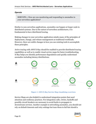 Amazon Web Services – AWS Well-Architected Lens – Serverless Applications
Page 25
Operate
SERVOPS 1: How are you monitoring and responding to anomalies in
your serverless application?
Similar to non-serverless applications, anomalies can happen at larger scale in
distributed systems. Due to the nature of serverless architectures, it is
fundamental to have distributed tracing.
Making changes to your serverless application entails many of the principles of
deployment, change, and release management as traditional workloads.
However, there are subtle changes in how you use existing tools to accomplish
these principles.
Active tracing with AWS X-Ray should be enabled to provide distributed tracing
capabilities as well as to enable visual service maps for faster troubleshooting.
X-Ray helps you identify performance degradation and quickly understand
anomalies including latency distributions.
Service Maps are also helpful to understand integration points that need
attention and resiliency practices. For integration calls, retries, backoffs and
possibly circuit breakers are necessary to avoid faults to propagate to
downstream services. Another example is networking anomalies, you should not
rely on default timeouts and retry settings but tune them to fail fast should a
Figure 7: AWS X-Ray Service Map visualizing 2 services
 
