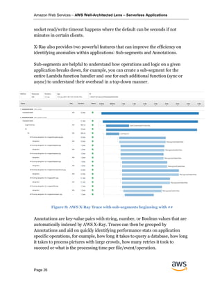 Amazon Web Services – AWS Well-Architected Lens – Serverless Applications
Page 26
socket read/write timeout happens where the default can be seconds if not
minutes in certain clients.
X-Ray also provides two powerful features that can improve the efficiency on
identifying anomalies within applications: Sub-segments and Annotations.
Sub-segments are helpful to understand how operations and logic on a given
application breaks down, for example, you can create a sub-segment for the
entire Lambda function handler and one for each additional function (sync or
async) to understand their overhead in a top-down manner.
Annotations are key-value pairs with string, number, or Boolean values that are
automatically indexed by AWS X-Ray. Traces can then be grouped by
Annotations and aid on quickly identifying performance stats on application
specific operations, for example, how long it takes to query a database, how long
it takes to process pictures with large crowds, how many retries it took to
succeed or what is the processing time per file/event/operation.
Figure 8: AWS X-Ray Trace with sub-segments beginning with ##
 