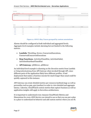 Amazon Web Services – AWS Well-Architected Lens – Serverless Applications
Page 27
Alarms should be configured at both individual and aggregated levels.
Aggregate-level examples include alarming but not limited to the following
metrics:
• Lambda: Throttling, Errors, ConcurrentExecutions,
UnreservedConcurrentExecutions
• Step Functions: ActivitiesTimedOut, ActivitiesFailed,
ActivitiesHeartbeatTimedOut
• API Gateway: 5XXError, 4XXError
An individual-level example is alarming on the Duration metric from Lambda
or IntegrationLatency from API Gateway when invoked through API, since
different parts of the application likely have different profiles. A bad
deployment that makes a function execute for much longer than usual could be
quickly captured in this instance.
API Gateway can create detailed metrics per resource/method/stage as well as
percentiles such as p99, p50 (median) in order to view detailed and aggregate
latency. Likewise, CloudWatch custom metrics that capture business as well as
application insights still apply in Serverless architectures.
It is important to understand every Amazon CloudWatch Metrics and
Dimensions for every AWS Service you intend to use so that you can put a plan
in a place to understand its behavior and add custom metrics where you see fit.
Figure 9: AWS X-Ray Traces grouped by custom annotations
 