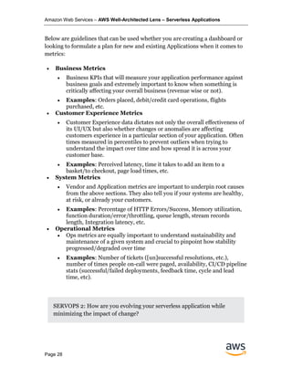 Amazon Web Services – AWS Well-Architected Lens – Serverless Applications
Page 28
Below are guidelines that can be used whether you are creating a dashboard or
looking to formulate a plan for new and existing Applications when it comes to
metrics:
• Business Metrics
• Business KPIs that will measure your application performance against
business goals and extremely important to know when something is
critically affecting your overall business (revenue wise or not).
• Examples: Orders placed, debit/credit card operations, flights
purchased, etc.
• Customer Experience Metrics
• Customer Experience data dictates not only the overall effectiveness of
its UI/UX but also whether changes or anomalies are affecting
customers experience in a particular section of your application. Often
times measured in percentiles to prevent outliers when trying to
understand the impact over time and how spread it is across your
customer base.
• Examples: Perceived latency, time it takes to add an item to a
basket/to checkout, page load times, etc.
• System Metrics
• Vendor and Application metrics are important to underpin root causes
from the above sections. They also tell you if your systems are healthy,
at risk, or already your customers.
• Examples: Percentage of HTTP Errors/Success, Memory utilization,
function duration/error/throttling, queue length, stream records
length, Integration latency, etc.
• Operational Metrics
• Ops metrics are equally important to understand sustainability and
maintenance of a given system and crucial to pinpoint how stability
progressed/degraded over time
• Examples: Number of tickets ([un]successful resolutions, etc.),
number of times people on-call were paged, availability, CI/CD pipeline
stats (successful/failed deployments, feedback time, cycle and lead
time, etc).
SERVOPS 2: How are you evolving your serverless application while
minimizing the impact of change?
 