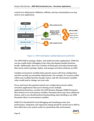 Amazon Web Services – AWS Well-Architected Lens – Serverless Applications
Page 30
control over deployment validation, rollback, and any customization you may
need to your application.
Use AWS SAM to package, deploy, and model serverless applications. SAM CLI
can also enable faster debugging cycles when developing Lambda functions
locally. Additionally, there are a number of third-party serverless frameworks
that can be used to package, deploy, and manage serverless solutions on AWS.
Lambda environment variables help separate source code from configuration
and this can help you streamline deployments. For example, if a resource called
within your Lambda function changes names, only the environment variables
value would need to change, not your code.
If you need more fine-grained control over configuration/secrets within
serverless applications that you’re sharing across multiple
applications/functions, consider the AWS Systems Manager (SSM) Parameter
Store feature over environment variables. Parameter Store may incur additional
latency, and so you should perform benchmarking when deciding to use SSM
Parameter Store or environment variables.
SAM CLI is beneficial for local debugging and simulating events, but
performance, integration and regression testing should be carried out in AWS to
best reflect how your system works in a production-like environment.
Figure 11: AWS CodeDeploy Lambda deployment and Hooks
 